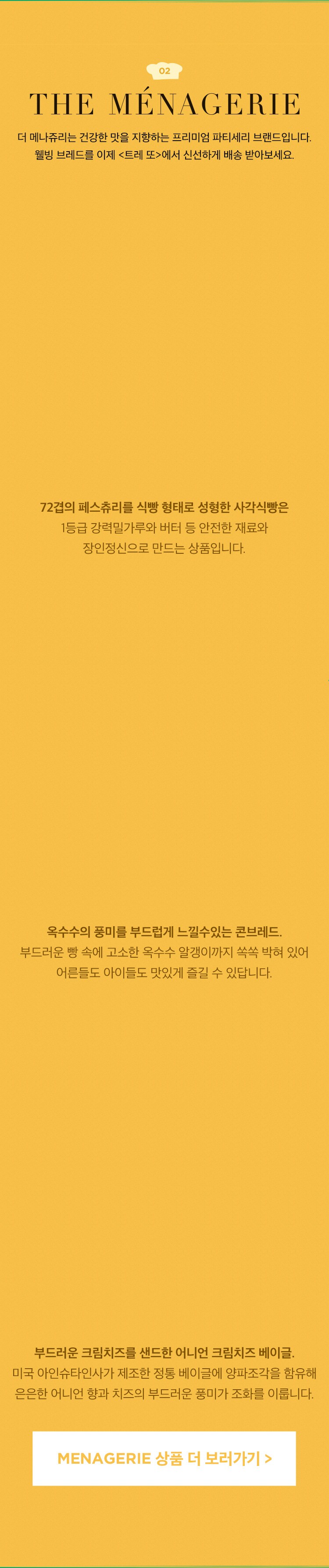더 메나쥬리는 건강한 맛을 지향하는 프리미엄 파티세리 디저트숍 브랜드입니다. 고객의 건강을 최우선으로 생각하는 더 메나쥬리를 이제 '트레 또'에서 가장 신선하게 배송 받아보세요.